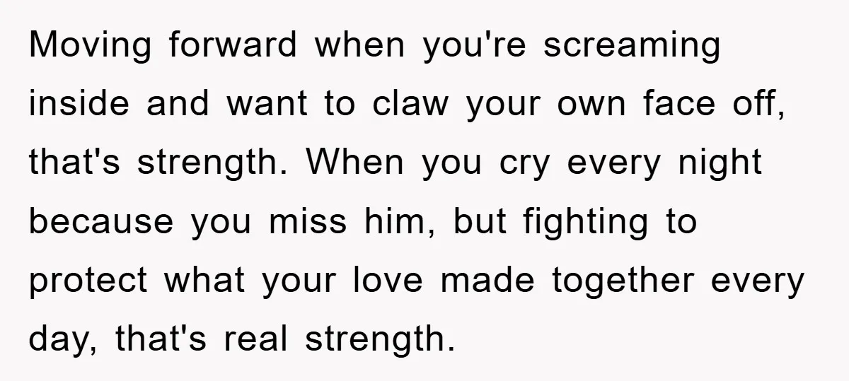 Moving forward when you're screaming inside and want to claw your own face off, that's strength. When you cry every night because you miss him, but fighting to protect what...