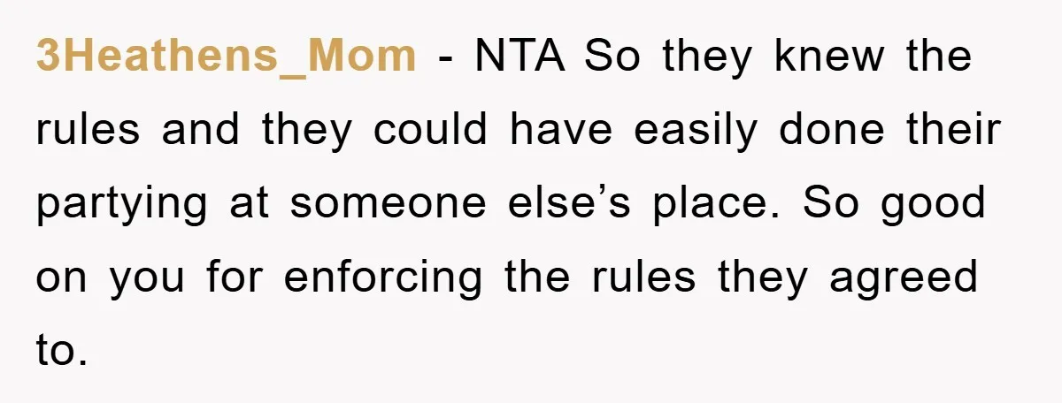 3Heathens_Mom - NTA So they knew the rules and they could have easily done their partying at someone else’s place. So good on you for enforcing the rules they agreed...