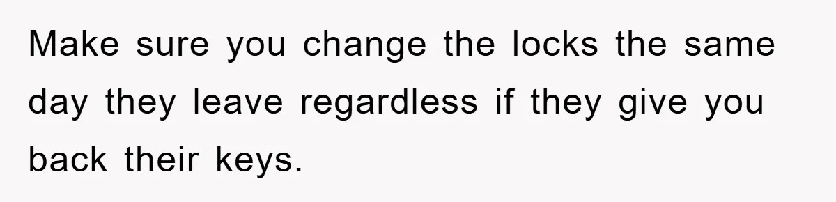 Make sure you change the locks the same day they leave regardless if they give you back their keys.