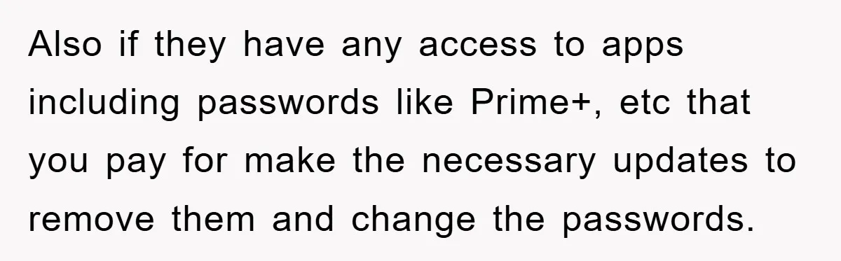 Also if they have any access to apps including passwords like Prime+, etc that you pay for make the necessary updates to remove them and change the passwords.