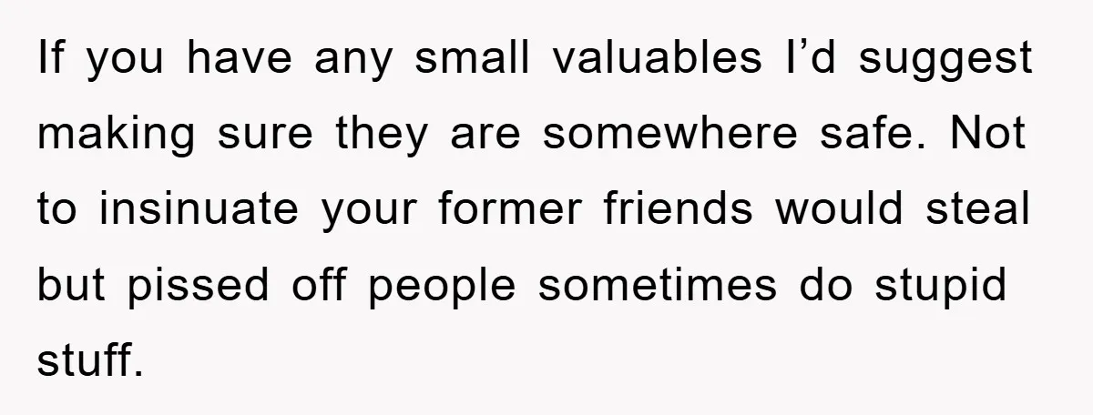 If you have any small valuables I’d suggest making sure they are somewhere safe. Not to insinuate your former friends would steal but pissed off people sometimes do stupid stuff.