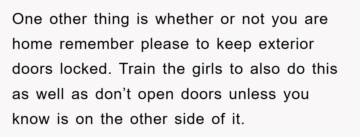 One other thing is whether or not you are home remember please to keep exterior doors locked. Train the girls to also do this as well as don’t open doors...