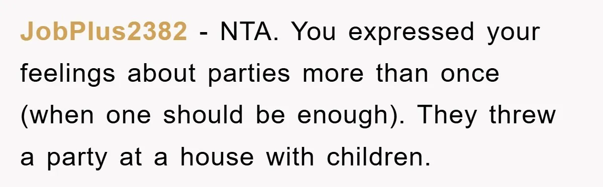 JobPlus2382 - NTA. You expressed your feelings about parties more than once (when one should be enough). They threw a party at a house with children.