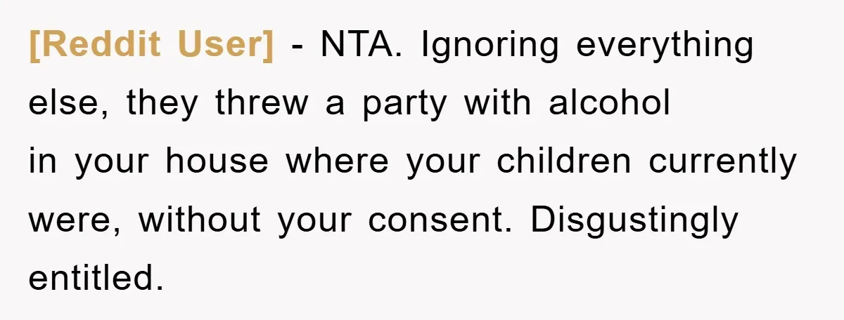 [Reddit User] - NTA. Ignoring everything else, they threw a party with alcohol in your house where your children currently were, without your consent. Disgustingly entitled.