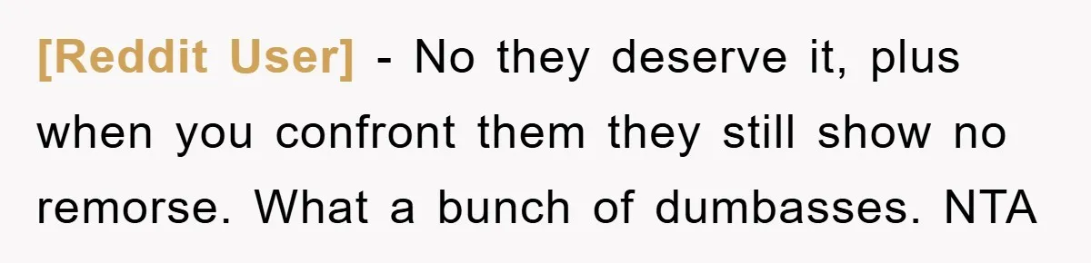 [Reddit User] - No they deserve it, plus when you confront them they still show no remorse. What a bunch of dumbasses. NTA