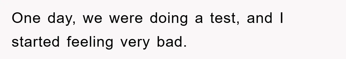 One day, we were doing a test, and I started feeling very bad.