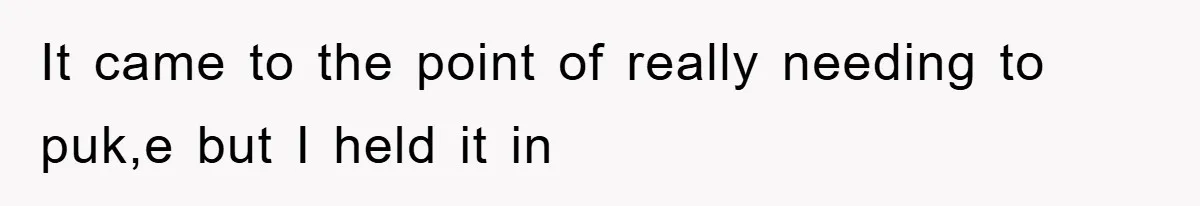 It came to the point of really needing to puk,e but I held it in