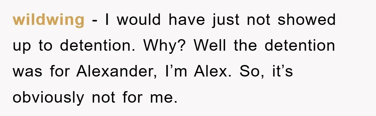 wildwing - I would have just not showed up to detention. Why? Well the detention was for Alexander, I’m Alex. So, it’s obviously not for me.