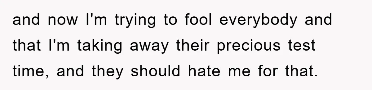 and now I'm trying to fool everybody and that I'm taking away their precious test time, and they should hate me for that.