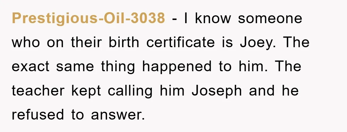 Prestigious-Oil-3038 - I know someone who on their birth certificate is Joey. The exact same thing happened to him. The teacher kept calling him Joseph and he refused to answer.