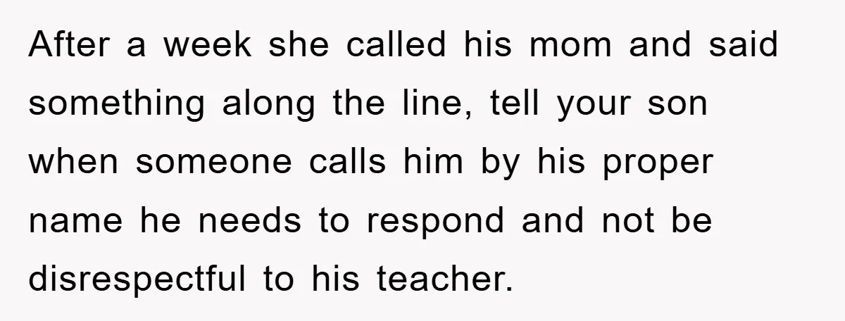 After a week she called his mom and said something along the line, tell your son when someone calls him by his proper name he needs to respond and not...