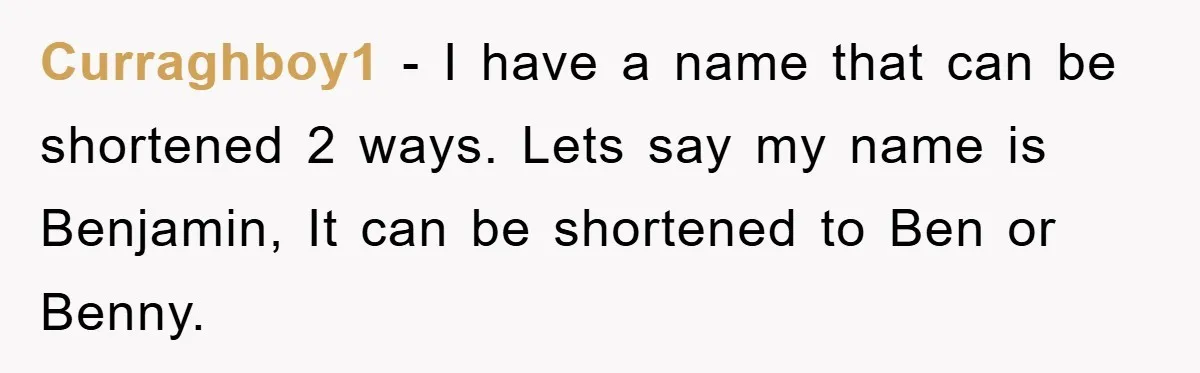 Curraghboy1 - I have a name that can be shortened 2 ways. Lets say my name is Benjamin, It can be shortened to Ben or Benny.