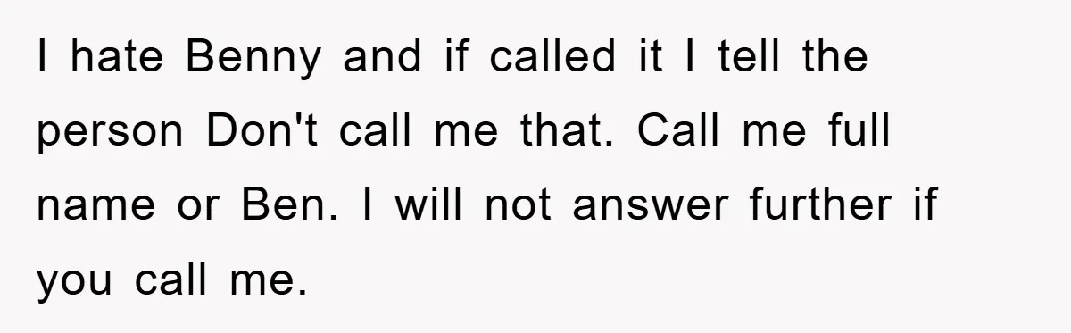I hate Benny and if called it I tell the person Don't call me that. Call me full name or Ben. I will not answer further if you call me.