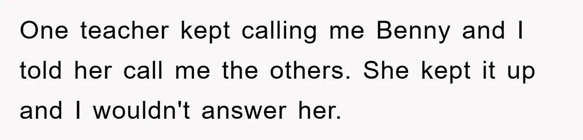 One teacher kept calling me Benny and I told her call me the others. She kept it up and I wouldn't answer her.