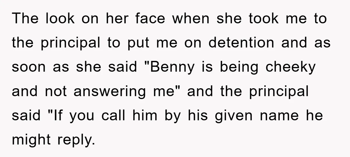 The look on her face when she took me to the principal to put me on detention and as soon as she said "Benny is being cheeky and not answering...