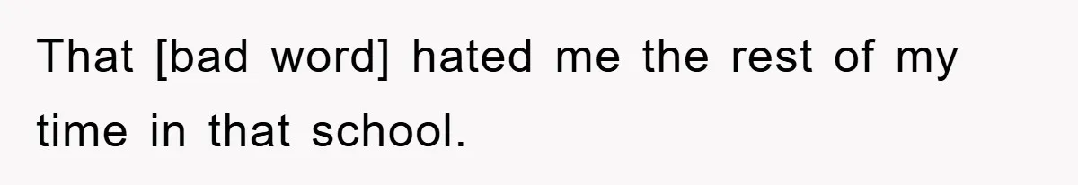That [bad word] hated me the rest of my time in that school.