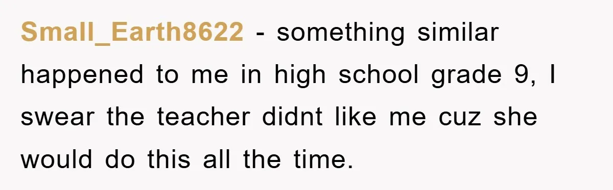 Small_Earth8622 - something similar happened to me in high school grade 9, I swear the teacher didnt like me cuz she would do this all the time.