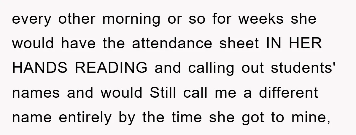every other morning or so for weeks she would have the attendance sheet IN HER HANDS READING and calling out students' names and would Still call me a different name...
