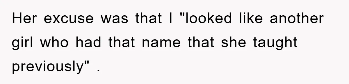 Her excuse was that I "looked like another girl who had that name that she taught previously" .