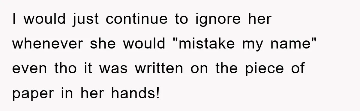 I would just continue to ignore her whenever she would "mistake my name" even tho it was written on the piece of paper in her hands!