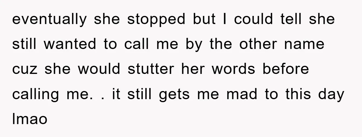eventually she stopped but I could tell she still wanted to call me by the other name cuz she would stutter her words before calling me. . it still gets...