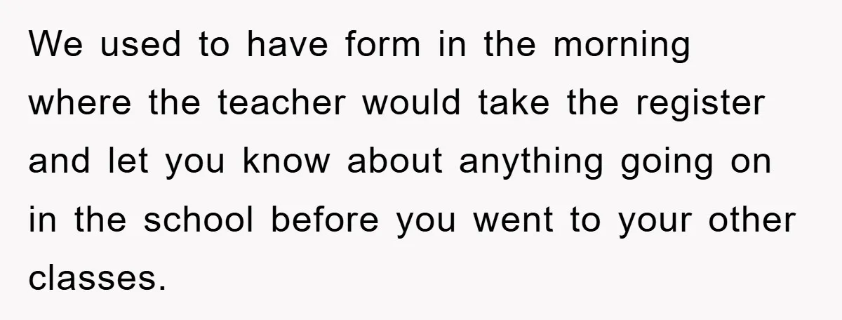 We used to have form in the morning where the teacher would take the register and let you know about anything going on in the school before you went to...
