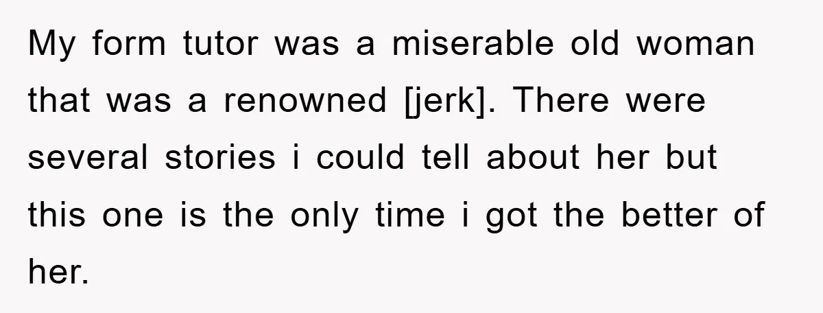 My form tutor was a miserable old woman that was a renowned [jerk]. There were several stories i could tell about her but this one is the only time i...