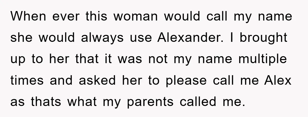 When ever this woman would call my name she would always use Alexander. I brought up to her that it was not my name multiple times and asked her to...