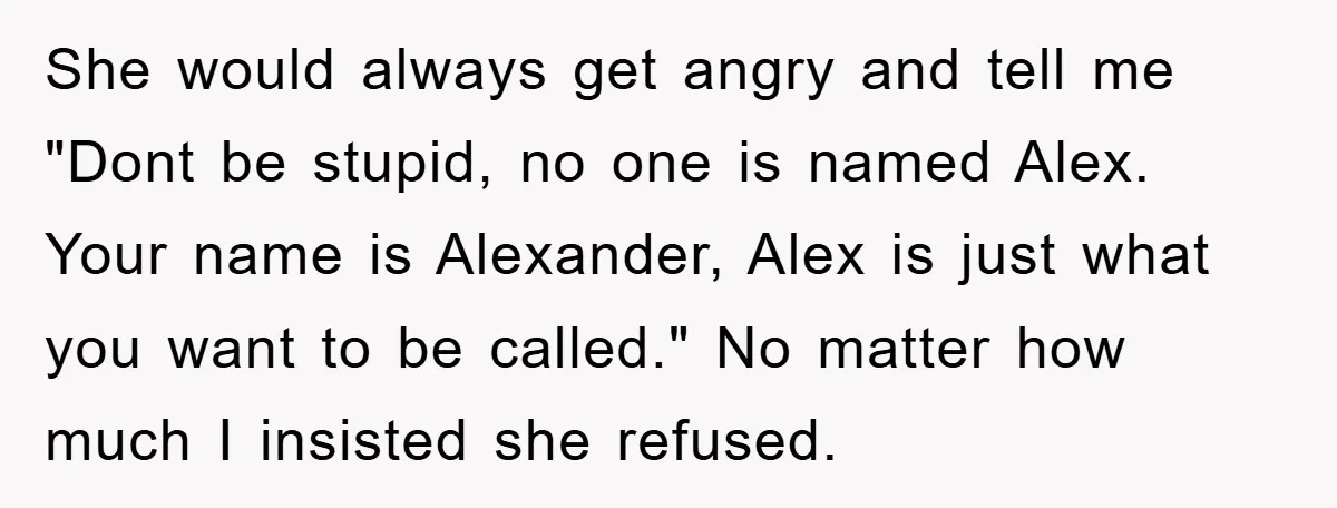 She would always get angry and tell me "Dont be stupid, no one is named Alex. Your name is Alexander, Alex is just what you want to be called." No...