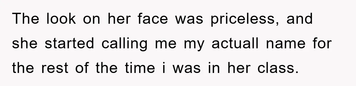 The look on her face was priceless, and she started calling me my actuall name for the rest of the time i was in her class.
