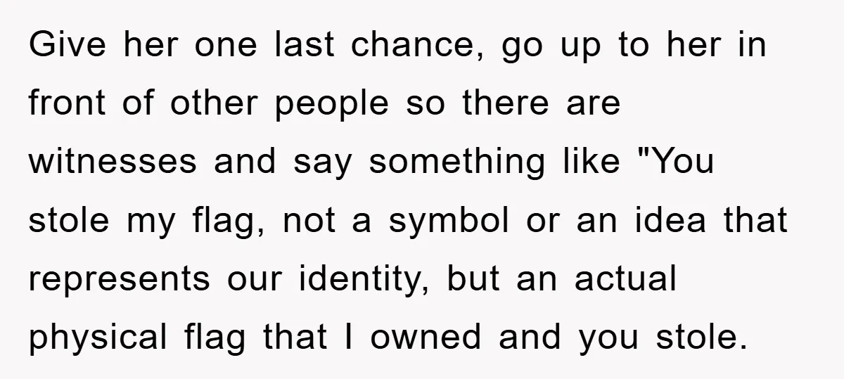 Give her one last chance, go up to her in front of other people so there are witnesses and say something like "You stole my flag, not a symbol or...