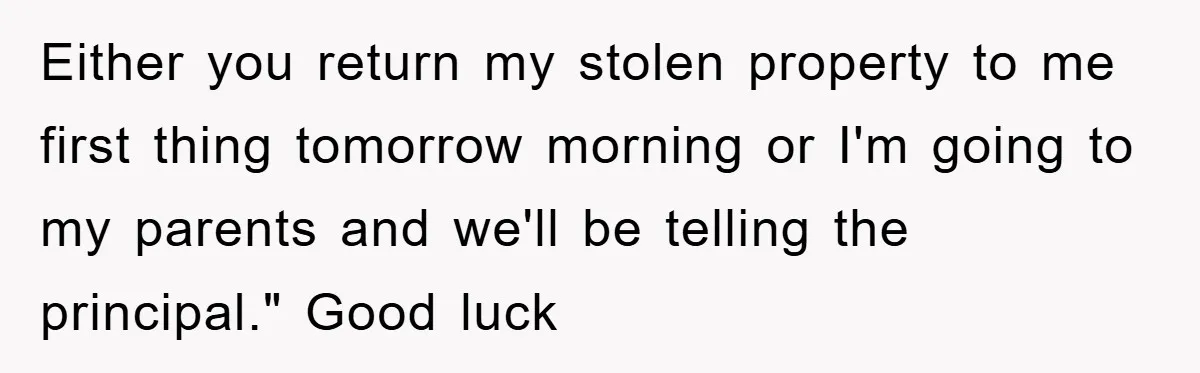 Either you return my stolen property to me first thing tomorrow morning or I'm going to my parents and we'll be telling the principal." Good luck