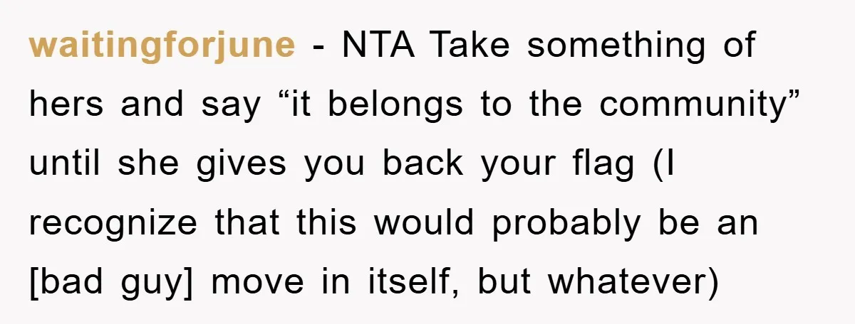 waitingforjune - NTA Take something of hers and say “it belongs to the community” until she gives you back your flag (I recognize that this would probably be an [bad...