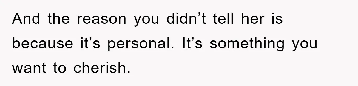 And the reason you didn’t tell her is because it’s personal. It’s something you want to cherish.
