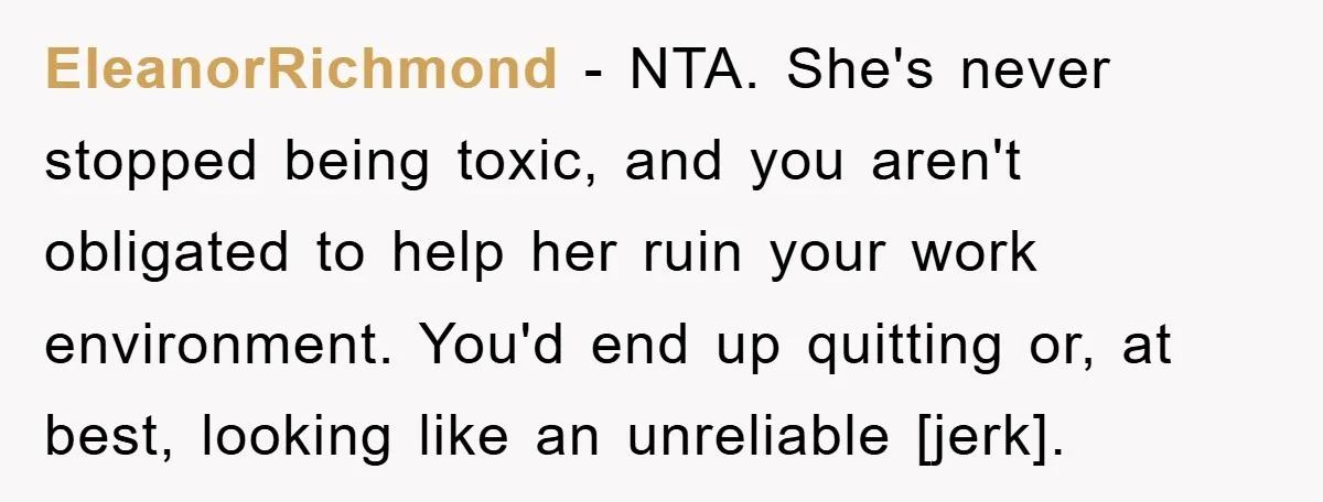 Man Has Baby With His Sister’s Bully, Now Wants Sister to Give Her a Job EleanorRichmond - NTA. She's never stopped being toxic, and you aren't obligated to help her ruin your work environment. You'd end up quitting or, at best, looking like an unreliable...