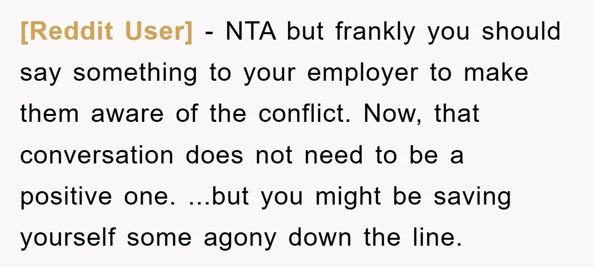 [Reddit User] - NTA but frankly you should say something to your employer to make them aware of the conflict. Now, that conversation does not need to be a positive...