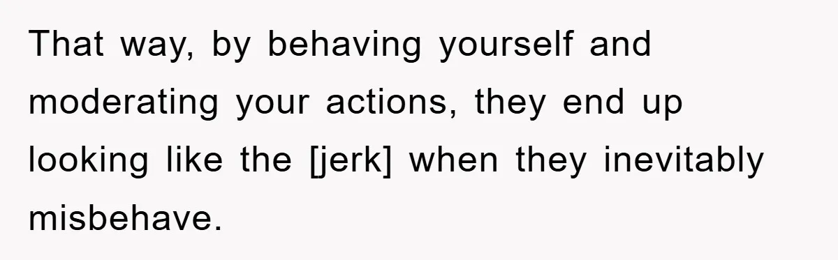 That way, by behaving yourself and moderating your actions, they end up looking like the [jerk] when they inevitably misbehave.