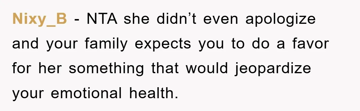 Man Has Baby With His Sister’s Bully, Now Wants Sister to Give Her a Job Nixy_B - NTA she didn’t even apologize and your family expects you to do a favor for her something that would jeopardize your emotional health.