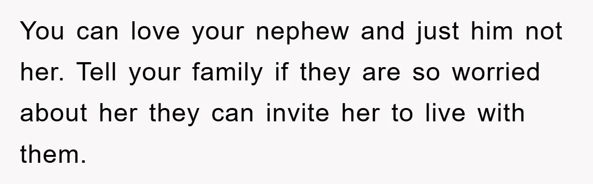 Man Has Baby With His Sister’s Bully, Now Wants Sister to Give Her a Job You can love your nephew and just him not her. Tell your family if they are so worried about her they can invite her to live with them.