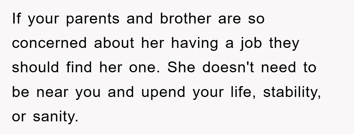 Man Has Baby With His Sister’s Bully, Now Wants Sister to Give Her a Job If your parents and brother are so concerned about her having a job they should find her one. She doesn't need to be near you and upend your life, stability,...