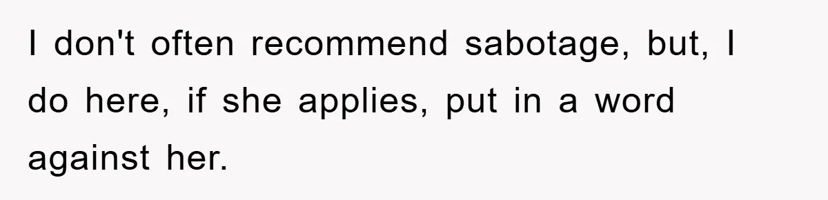 Man Has Baby With His Sister’s Bully, Now Wants Sister to Give Her a Job I don't often recommend sabotage, but, I do here, if she applies, put in a word against her.