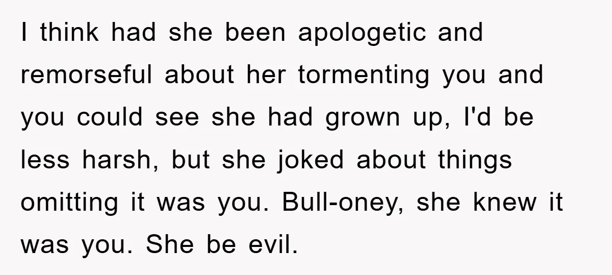 Man Has Baby With His Sister’s Bully, Now Wants Sister to Give Her a Job I think had she been apologetic and remorseful about her tormenting you and you could see she had grown up, I'd be less harsh, but she joked about things omitting...