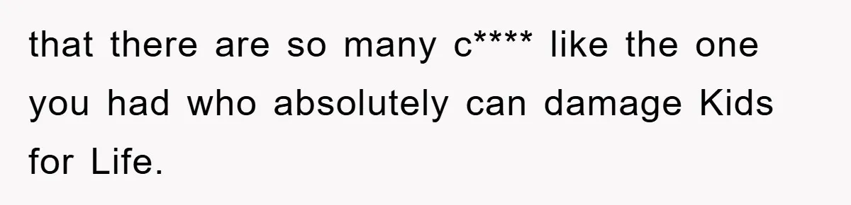 that there are so many c**** like the one you had who absolutely can damage Kids for Life.