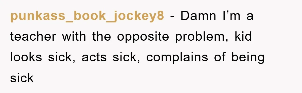punkass_book_jockey8 − Damn I’m a teacher with the opposite problem, kid looks sick, acts sick, complains of being sick