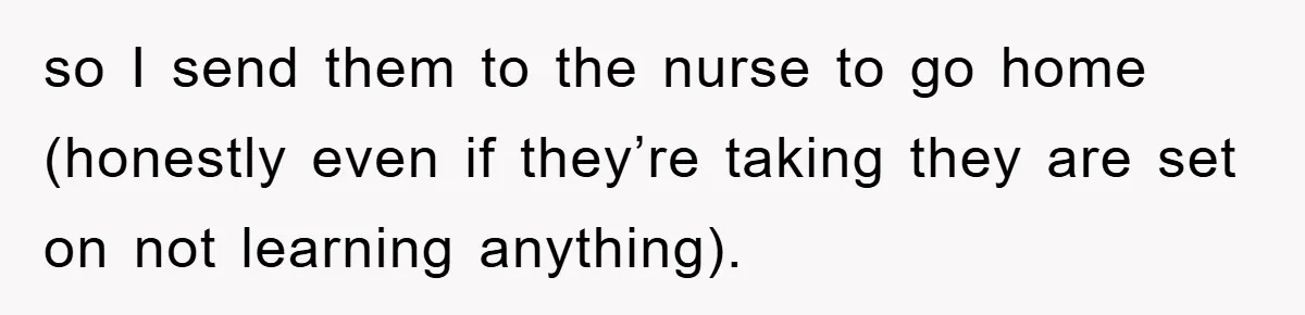 so I send them to the nurse to go home (honestly even if they’re taking they are set on not learning anything).