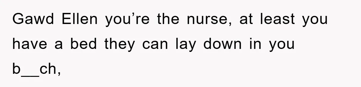 Gawd Ellen you’re the nurse, at least you have a bed they can lay down in you b__ch,