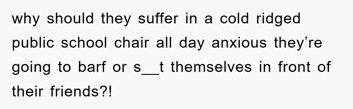why should they suffer in a cold ridged public school chair all day anxious they’re going to barf or s__t themselves in front of their friends?!
