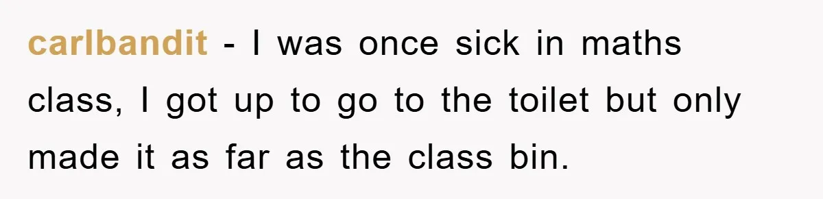 carlbandit − I was once sick in maths class, I got up to go to the toilet but only made it as far as the class bin.
