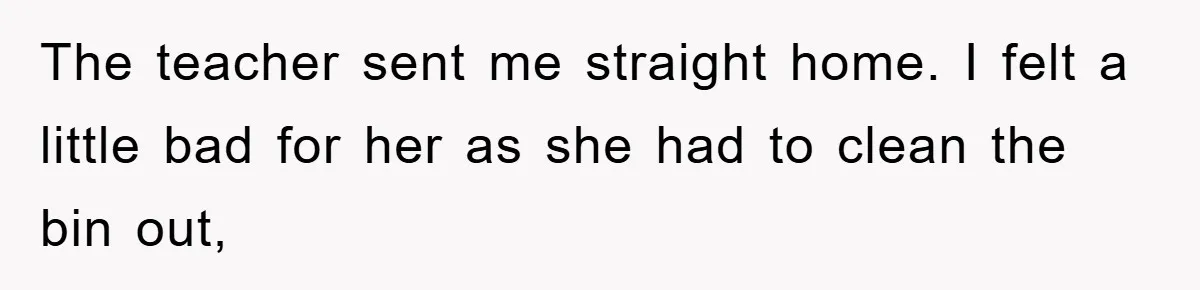 The teacher sent me straight home. I felt a little bad for her as she had to clean the bin out,