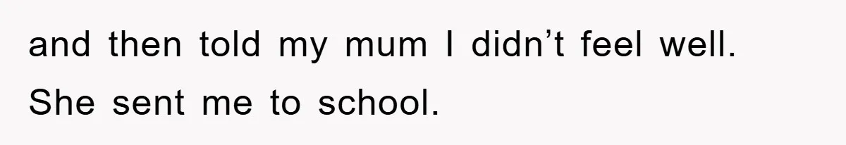 and then told my mum I didn’t feel well. She sent me to school.